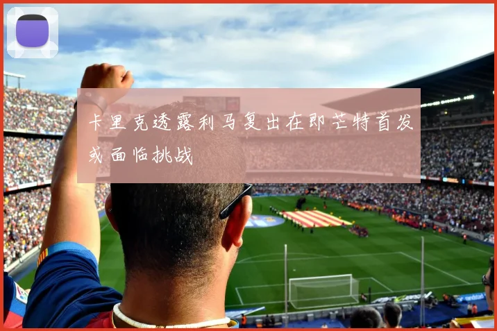 卡里克透露利马复出在即芒特首发或面临挑战