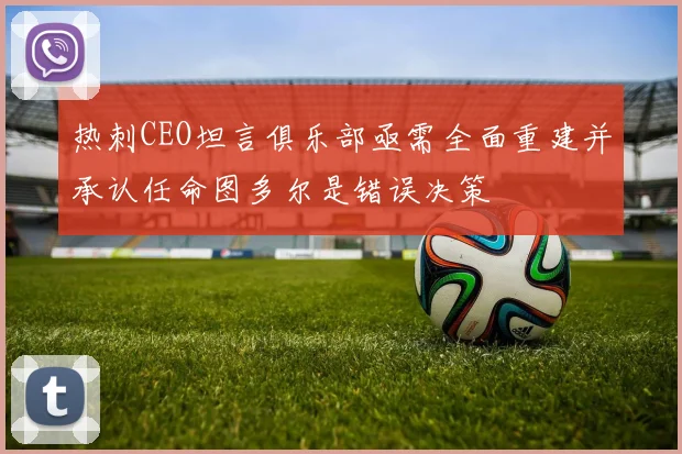 热刺CEO坦言俱乐部亟需全面重建并承认任命图多尔是错误决策