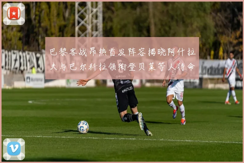 巴黎客战昂热首发阵容揭晓阿什拉夫与巴尔科拉领衔登贝莱等人待命替补