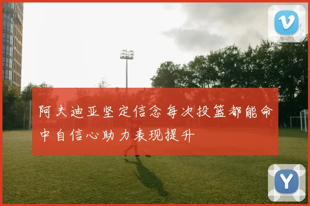 阿夫迪亚坚定信念每次投篮都能命中自信心助力表现提升