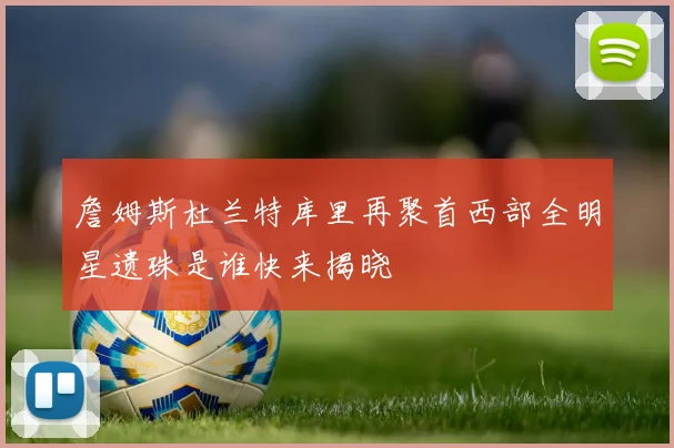 詹姆斯杜兰特库里再聚首西部全明星遗珠是谁快来揭晓
