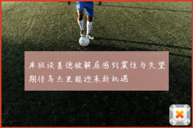 库班谈基德被解雇感到震惊与失望期待乌杰里能迎来新机遇