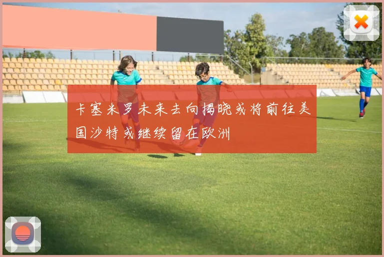 卡塞米罗未来去向揭晓或将前往美国沙特或继续留在欧洲