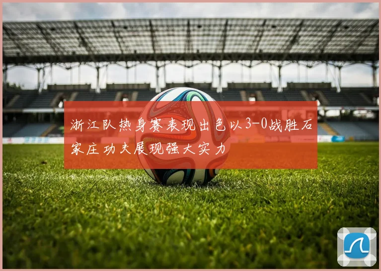浙江队热身赛表现出色以3-0战胜石家庄功夫展现强大实力
