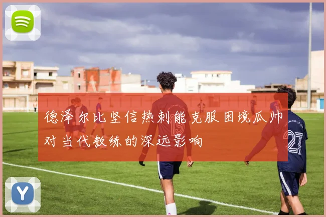 德泽尔比坚信热刺能克服困境瓜帅对当代教练的深远影响