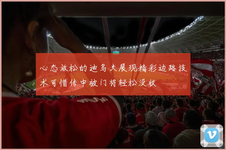 心态放松的迪乌夫展现精彩边路技术可惜传中被门将轻松没收