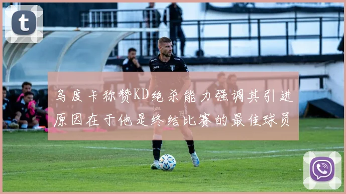 乌度卡称赞KD绝杀能力强调其引进原因在于他是终结比赛的最佳球员
