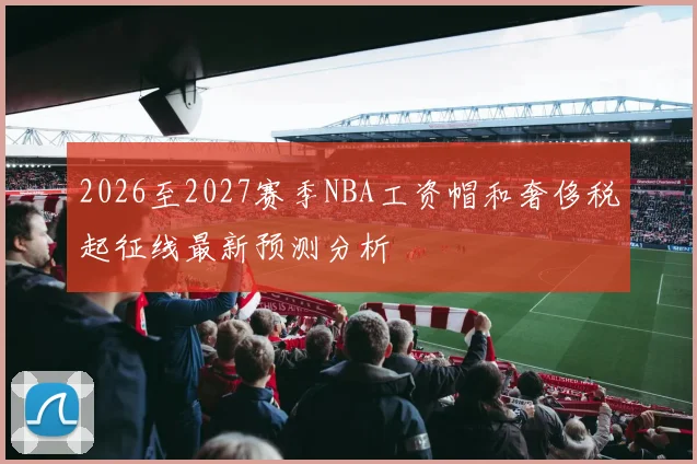 2026至2027赛季NBA工资帽和奢侈税起征线最新预测分析