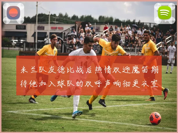 米兰队友德比战后热情欢迎魔笛期待他加入球队的欢呼声响彻更衣室