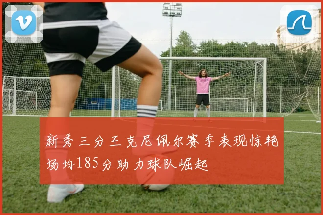 新秀三分王克尼佩尔赛季表现惊艳场均185分助力球队崛起
