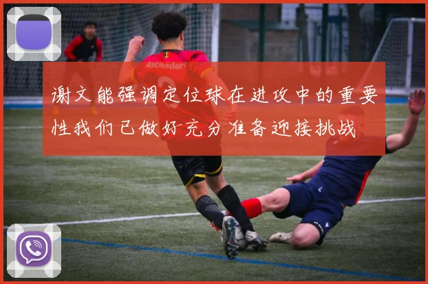 谢文能强调定位球在进攻中的重要性我们已做好充分准备迎接挑战