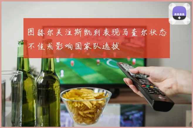 图赫尔关注斯凯利表现马奎尔状态不佳或影响国家队选拔
