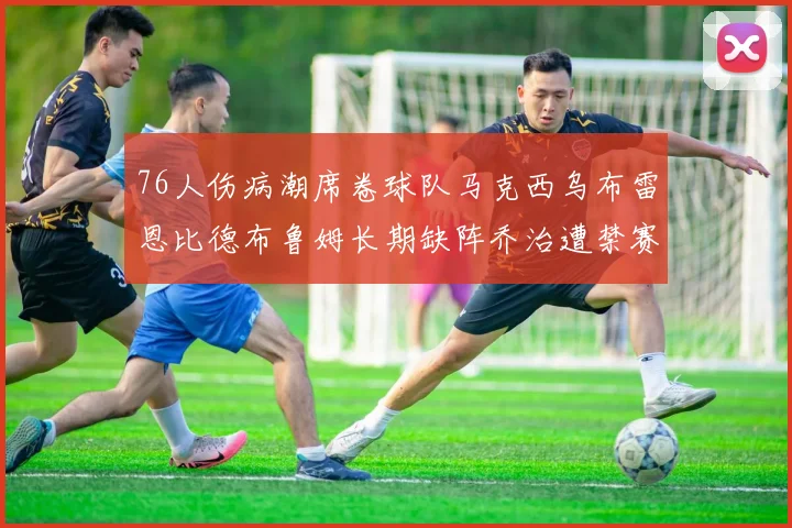 76人伤病潮席卷球队马克西乌布雷恩比德布鲁姆长期缺阵乔治遭禁赛困扰