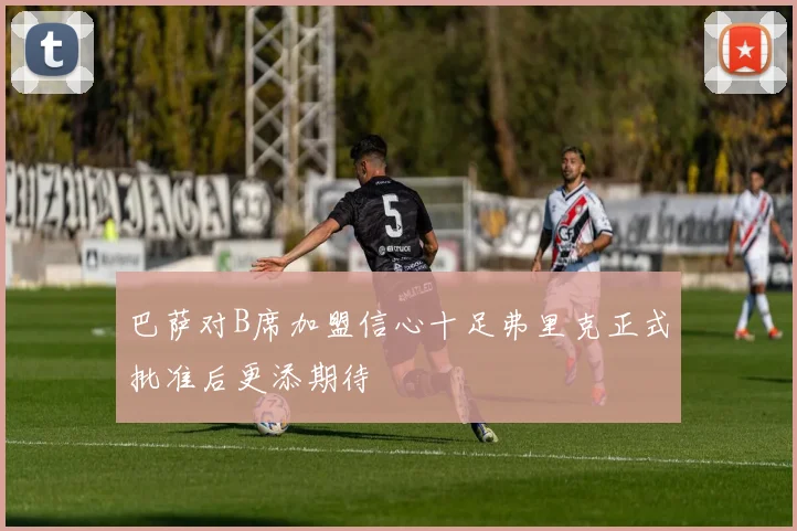 巴萨对B席加盟信心十足弗里克正式批准后更添期待