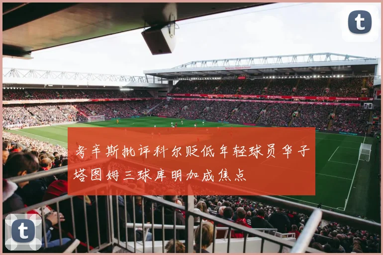考辛斯批评科尔贬低年轻球员华子塔图姆三球库明加成焦点