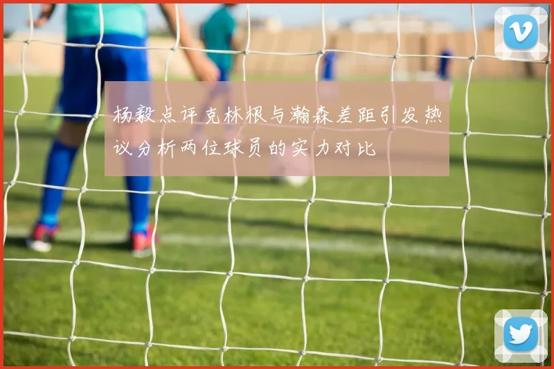 杨毅点评克林根与瀚森差距引发热议分析两位球员的实力对比