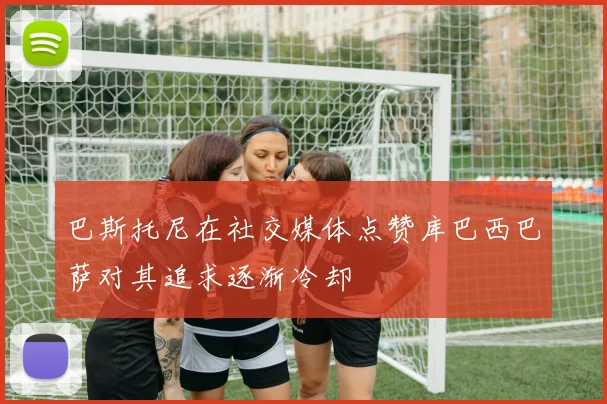 巴斯托尼在社交媒体点赞库巴西巴萨对其追求逐渐冷却